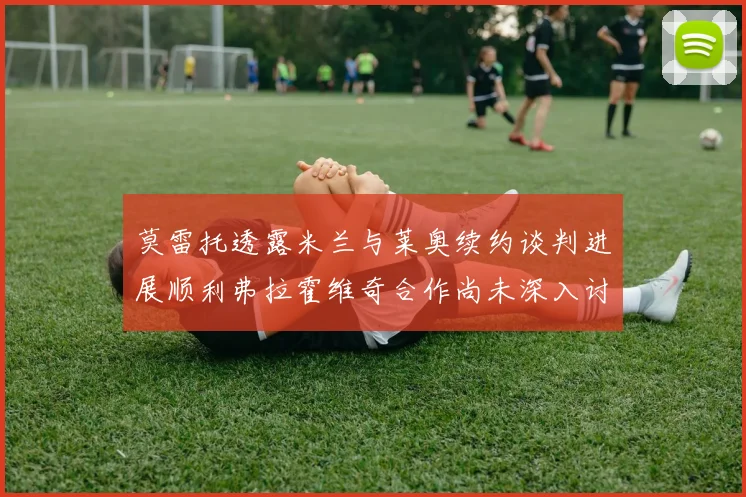 莫雷托透露米兰与莱奥续约谈判进展顺利弗拉霍维奇合作尚未深入讨论