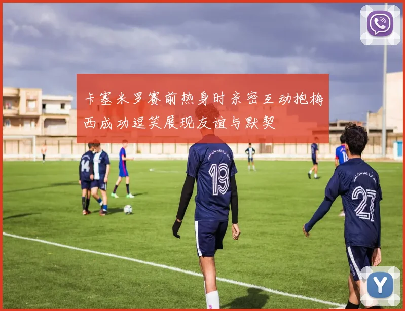 卡塞米罗赛前热身时亲密互动抱梅西成功逗笑展现友谊与默契